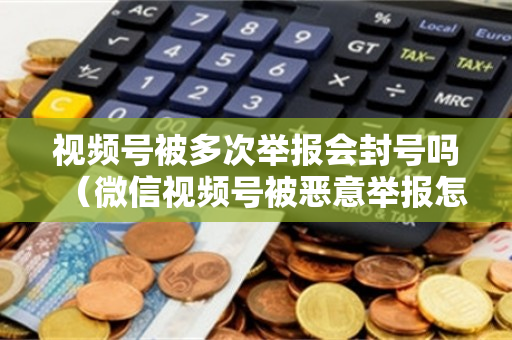 视频号被多次举报会封号吗（微信视频号被恶意举报怎么办）