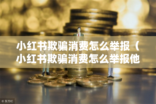 小红书欺骗消费怎么举报（小红书欺骗消费怎么举报他）