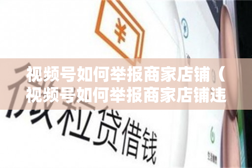 视频号如何举报商家店铺（视频号如何举报商家店铺违规）