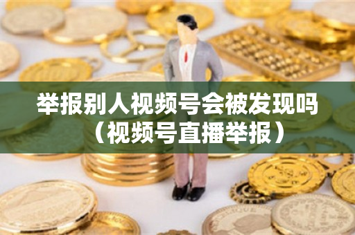 举报别人视频号会被发现吗（视频号直播举报）