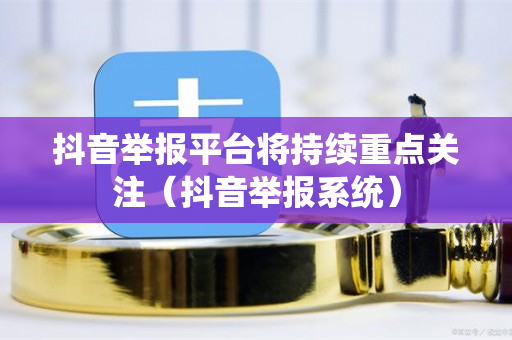 抖音举报平台将持续重点关注（抖音举报系统）