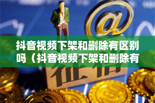 抖音视频下架和删除有区别吗（抖音视频下架和删除有区别吗怎么弄）