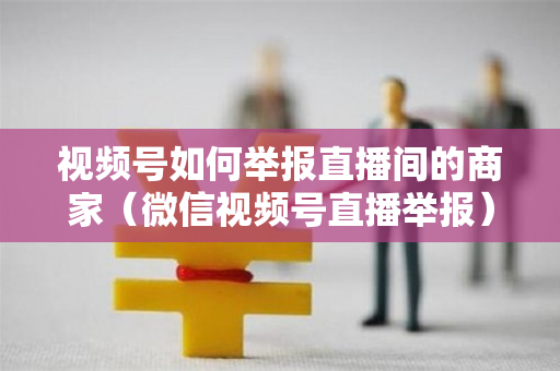 视频号如何举报直播间的商家（微信视频号直播举报）
