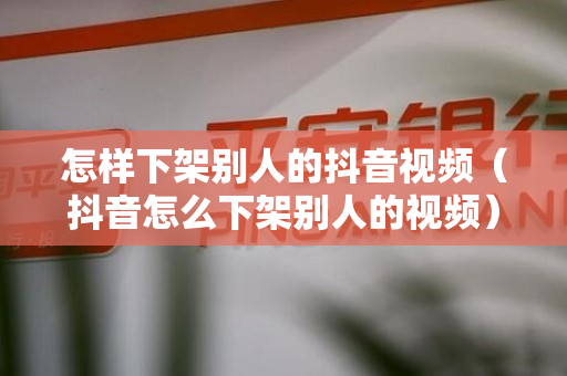 怎样下架别人的抖音视频（抖音怎么下架别人的视频）