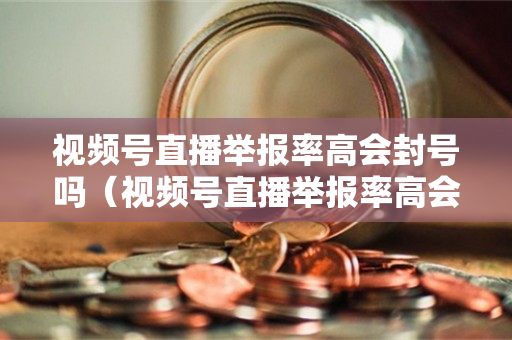 视频号直播举报率高会封号吗（视频号直播举报率高会封号吗怎么办）