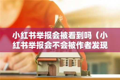 小红书举报会被看到吗（小红书举报会不会被作者发现）