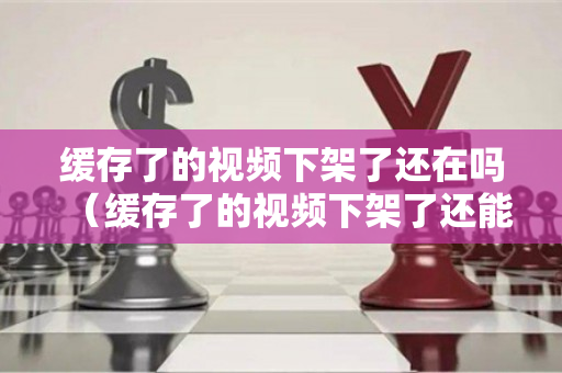 缓存了的视频下架了还在吗（缓存了的视频下架了还能看吗）