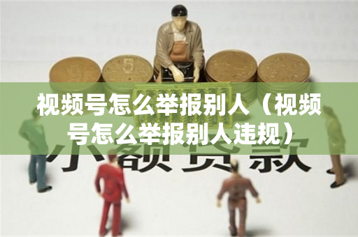视频号怎么举报别人（视频号怎么举报别人违规）
