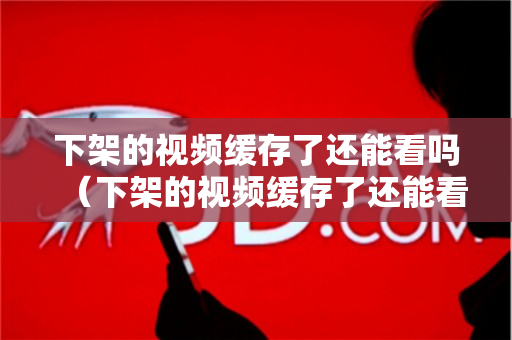 下架的视频缓存了还能看吗（下架的视频缓存了还能看吗知乎）