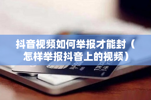 抖音视频如何举报才能封（怎样举报抖音上的视频）