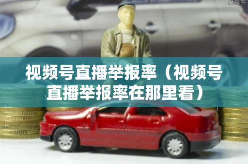 视频号直播举报率（视频号直播举报率在那里看）