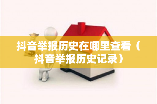 抖音举报历史在哪里查看（抖音举报历史记录）