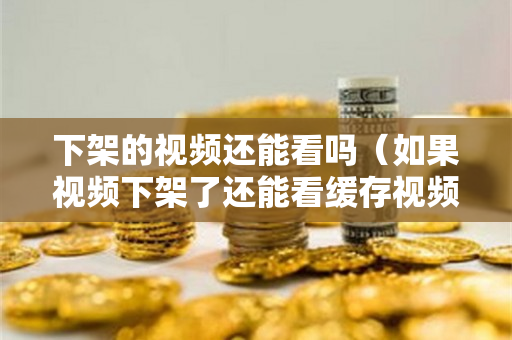 下架的视频还能看吗（如果视频下架了还能看缓存视频吗）