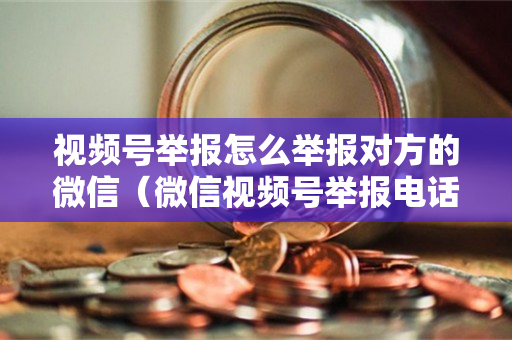 视频号举报怎么举报对方的微信（微信视频号举报电话）