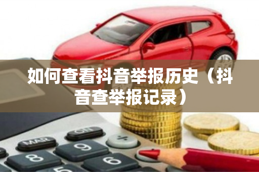 如何查看抖音举报历史（抖音查举报记录）