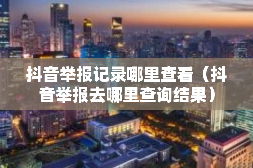 抖音举报记录哪里查看（抖音举报去哪里查询结果）