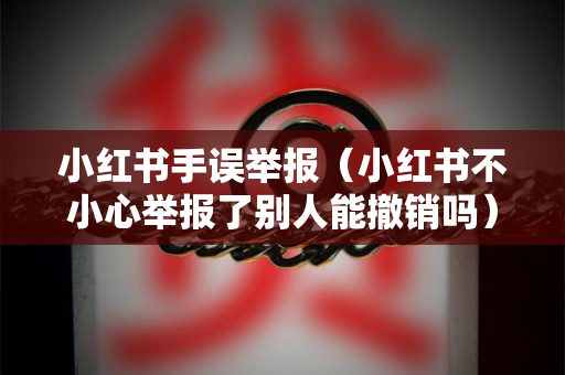 小红书手误举报（小红书不小心举报了别人能撤销吗）