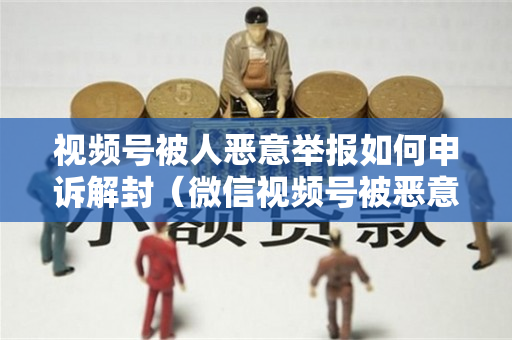 视频号被人恶意举报如何申诉解封（微信视频号被恶意举报怎么处理）