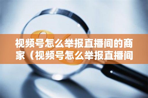 视频号怎么举报直播间的商家（视频号怎么举报直播间的商家违规）