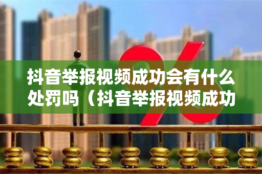 抖音举报视频成功会有什么处罚吗（抖音举报视频成功会有什么处罚吗知乎）