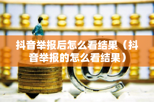 抖音举报后怎么看结果（抖音举报的怎么看结果）