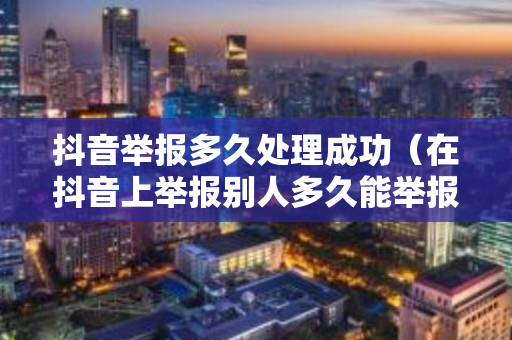 抖音举报多久处理成功（在抖音上举报别人多久能举报成功）