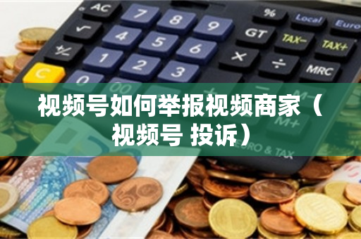 视频号如何举报视频商家（视频号 投诉）