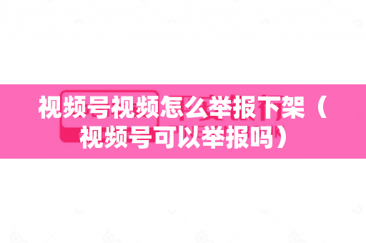 视频号视频怎么举报下架（视频号可以举报吗）