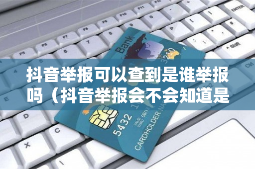 抖音举报可以查到是谁举报吗（抖音举报会不会知道是谁举报的）