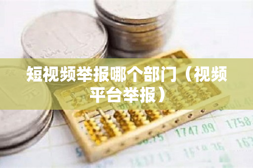 短视频举报哪个部门（视频平台举报）