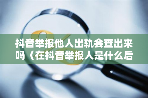 抖音举报他人出轨会查出来吗（在抖音举报人是什么后果,抖音举报人会查出来吗）