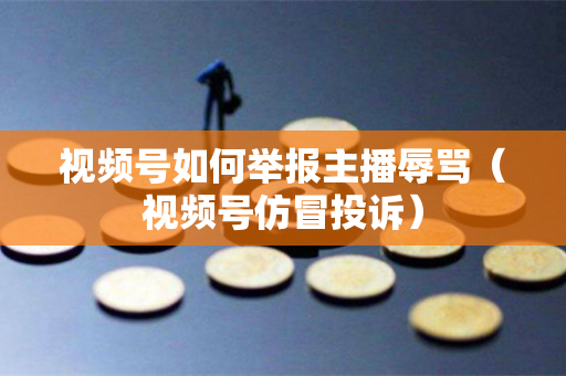 视频号如何举报主播辱骂（视频号仿冒投诉）