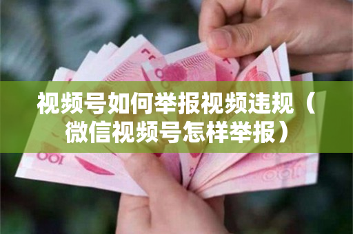 视频号如何举报视频违规（微信视频号怎样举报）