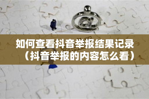如何查看抖音举报结果记录（抖音举报的内容怎么看）