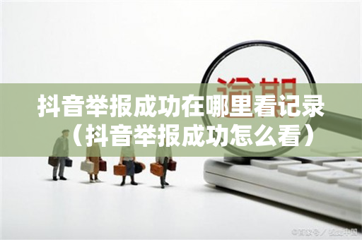 抖音举报成功在哪里看记录（抖音举报成功怎么看）
