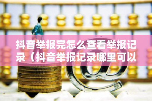 抖音举报完怎么查看举报记录（抖音举报记录哪里可以看）