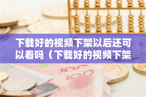 下载好的视频下架以后还可以看吗（下载好的视频下架以后还可以看吗安全吗）