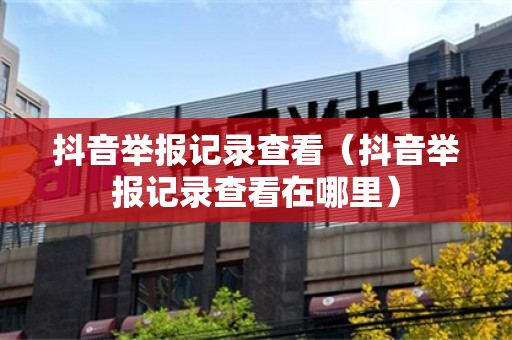 抖音举报记录查看（抖音举报记录查看在哪里）