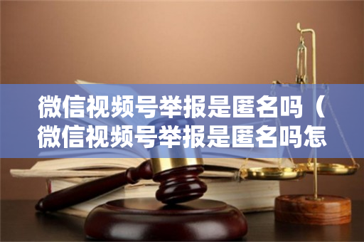 微信视频号举报是匿名吗（微信视频号举报是匿名吗怎么举报）
