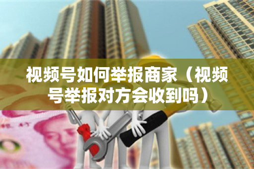 视频号如何举报商家（视频号举报对方会收到吗）