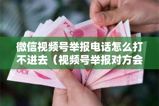 微信视频号举报电话怎么打不进去（视频号举报对方会收到吗）