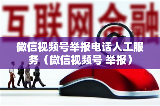 微信视频号举报电话人工服务（微信视频号 举报）