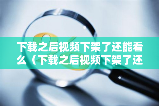 下载之后视频下架了还能看么（下载之后视频下架了还能看么嘛）