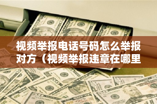视频举报电话号码怎么举报对方（视频举报违章在哪里举报）
