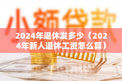 2024年退休发多少（2024年新人退休工资怎么算）