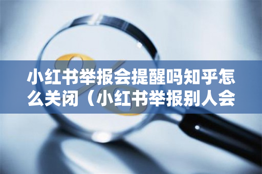 小红书举报会提醒吗知乎怎么关闭（小红书举报别人会被看到吗?）