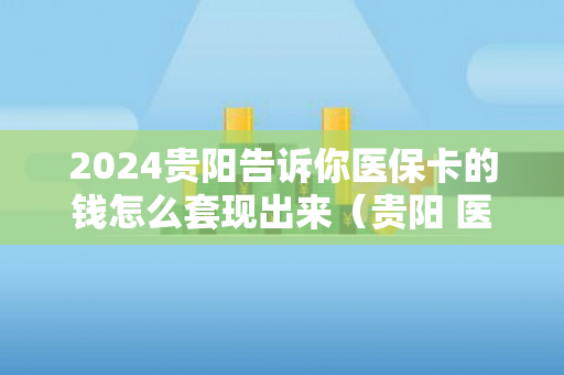 2024贵阳告诉你医保卡的钱怎么套现出来（贵阳 医保卡 套现）