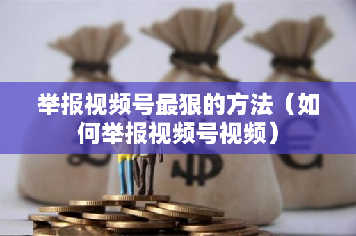 举报视频号最狠的方法（如何举报视频号视频）