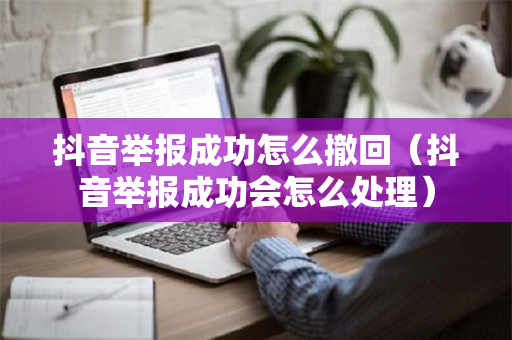 抖音举报成功怎么撤回（抖音举报成功会怎么处理）