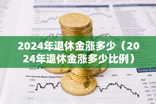 2024年退休金涨多少（2024年退休金涨多少比例）